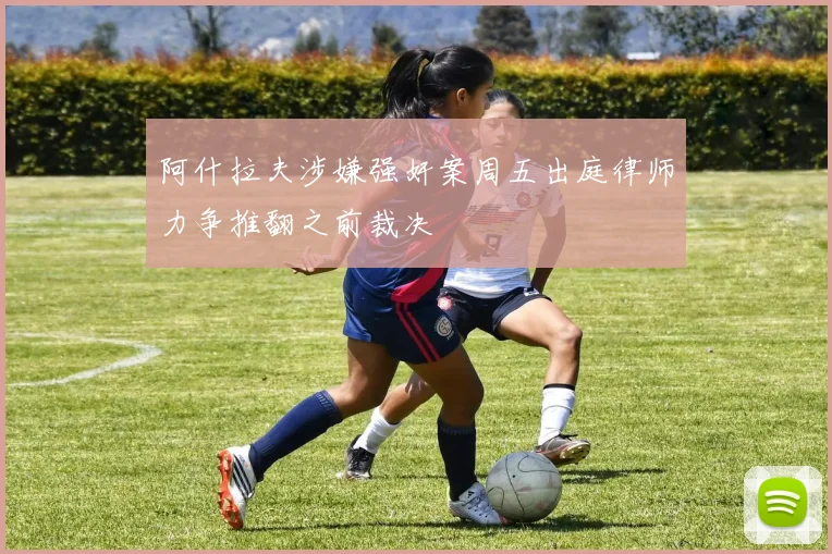 阿什拉夫涉嫌强奸案周五出庭律师力争推翻之前裁决