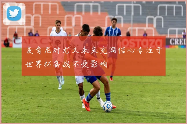 麦肯尼对尤文未来充满信心专注于世界杯备战不受影响