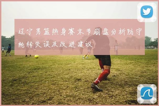 辽宁男篮热身赛末节崩盘分析防守轮转失误及改进建议