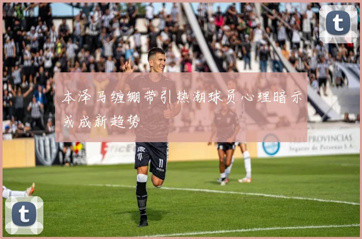 本泽马缠绷带引热潮球员心理暗示或成新趋势