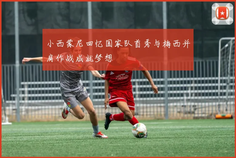 小西蒙尼回忆国家队首秀与梅西并肩作战成就梦想