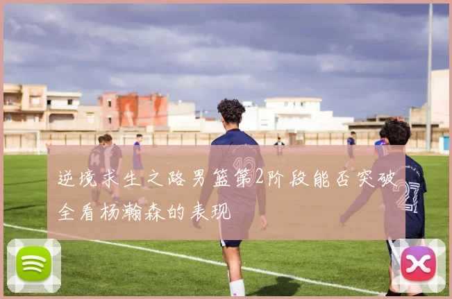 逆境求生之路男篮第2阶段能否突破全看杨瀚森的表现