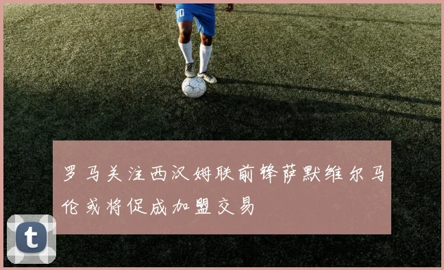 罗马关注西汉姆联前锋萨默维尔马伦或将促成加盟交易