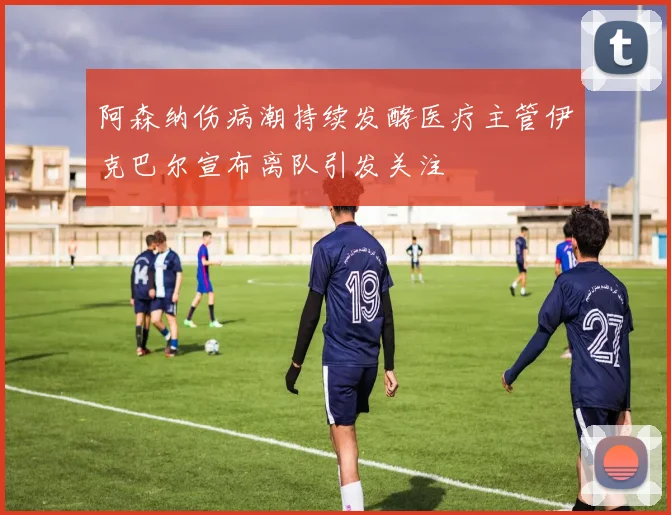 阿森纳伤病潮持续发酵医疗主管伊克巴尔宣布离队引发关注