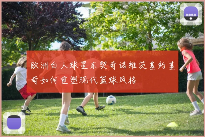 欧洲白人球星东契奇诺维茨基约基奇如何重塑现代篮球风格