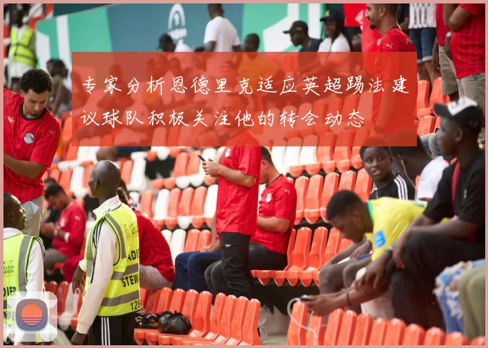 专家分析恩德里克适应英超踢法建议球队积极关注他的转会动态