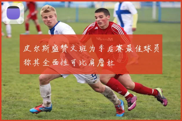 皮尔斯盛赞文班为季后赛最佳球员称其全面性可比肩詹杜