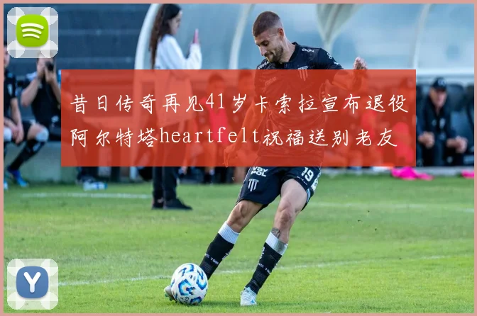 昔日传奇再见41岁卡索拉宣布退役阿尔特塔heartfelt祝福送别老友
